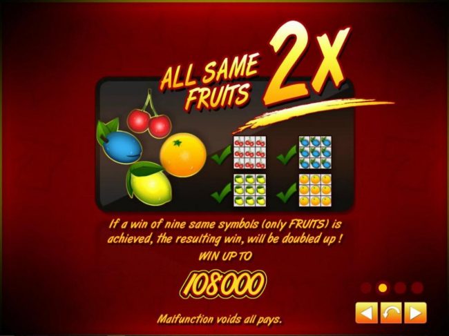 All same fruits 2x! If a win of nine same symbols (only fruits) is achieved, the resulting win, will be doubled up! Win up to 108000!