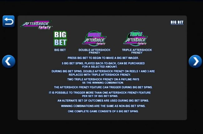 Big Bet Feature - Prees Big Bet to begin to make a Big Bet wager. 5 Big Bet spins, played back to back, can be purchased for a selected amount. One cpmplete game consists of 5 Big Bet spins.