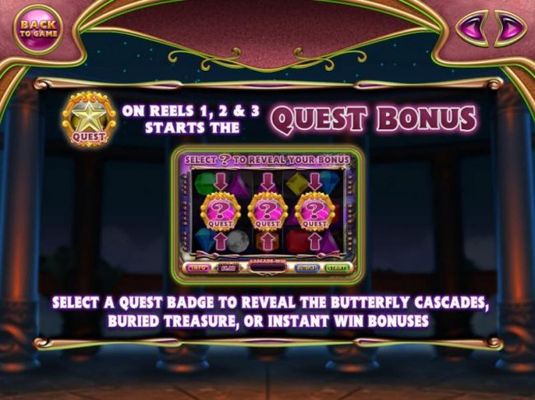 Quest Bonus symbols on reels 1, 2 and 3 starts the Quest Bonus. Select a Quest Badge to reveal one of three prize awards, The Butterfly Cascades, Buried Treasure or Instant Win Bonus.