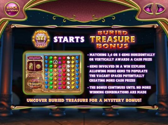 Buried Treasure Bonus - Matching 3, 4 or 5 gems horizontally or vertically awards a cash prize. Gems involved in a win explode allowing more gems to populate the vacant spaces potentially creating more cash prizes. The bonus continues until no more winnin