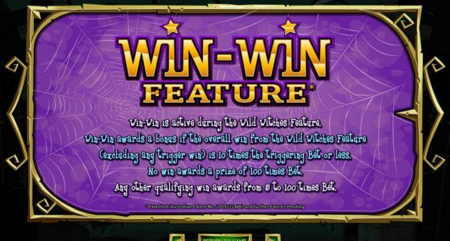 Win-Win Feature s active during the Wild Witches feature. Win-Win awards a bonus if the overall win from the Wild Witches feature is 10 times the triggering bet or less