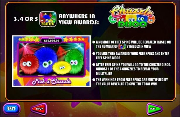 3, 4 for 5 Disco scatter symbols anywhere in view awards Free Spins. A number of free spins will be revealed based on the number of Disco scatter symbols in view. After free spins you will go to the Chuzzle Disco. Choose 1 of 4 Chuzzles to reveal your mul