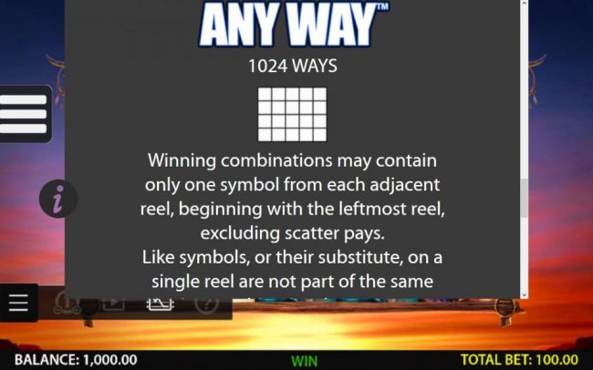 Any Way 1024 Ways - Winning combination may contain only one symbol from each adjacent reel, beginning with the leftmost reel. excluding scatter pays.