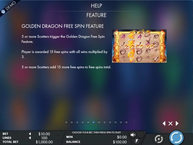 Golden Dragon Free Spin Feature - 3 or more scatters triggers the free spins feature. Player is awarded 15 free spins with all wins multiplied by 3.