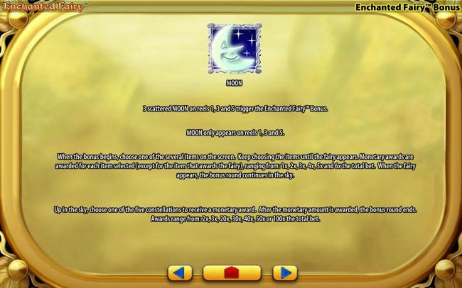 Moon symbol - three scattered Moon symbols on reels 1, 3 and 5 trigger the Enchanted Fairy Bonus. Moon symbol only appears on reels 1, 3 and 5. When the bonus begins, choose one of several items on the screen. Keep choosing items until the fairy appears.