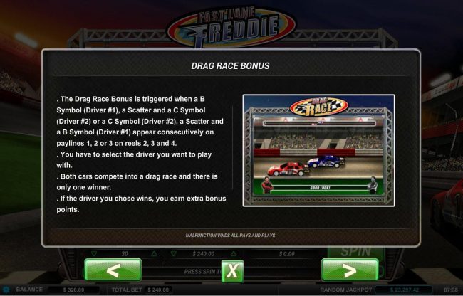 The Drag Race Bonus is triggered when a B symbol (Driver 1), a scatter and a C symbol (Driver 2) or a C symbol (Driver 2), A scatter and a B symbol (Driver 1) appear consecutively on paylines 1, 2 or 3 on reels 2, 3 and 4