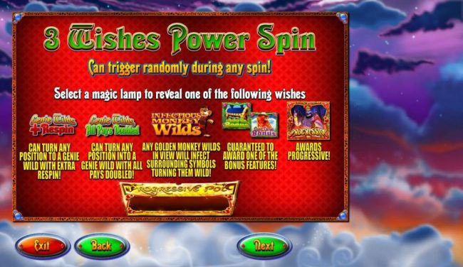 3 Wishes Power Spin can trigger randomly during any spin! Select a magic lamp to reveal one of the following wishes: Genie Wlds +Respin, Genie Wilds All Pays Doubled, Infectious Monkey Wilds, Magic Carpet Bonus, Mystery Win Bonus and Progressive Jackpot.