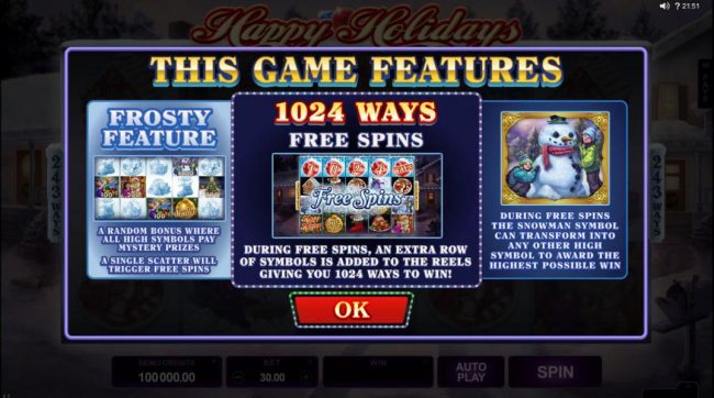 This Game Features - Frosty Feature, a random bonus where all high symbols pay mystery prizes, a single scatter will trigger free spins. 1024 Ways Free Spins - During free spins, an extra row of symbols is added to the reels giving you 1024 ways to win! D