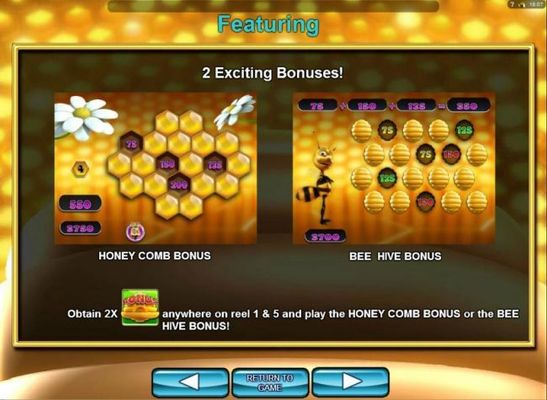 feature two exciting bonuses! Honey Comb Bonus and Bee Hive Bonus. Obtains 2x bee hive bonus symbols anywhere on reel 1 and 5 and play the Honet Comb Bonus or the Bee Hive Bonus game.