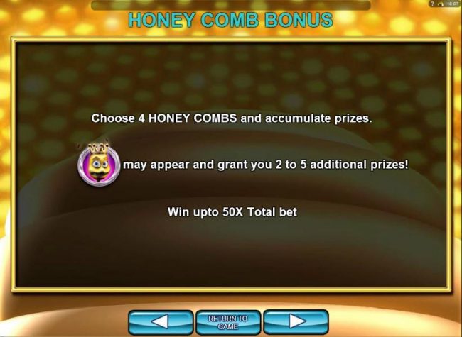 Honey Comb Bonus - you musy choose 4 honey combs and accumulate prizes. The Queen Bee symbol may appear and grant you 2 to 5 additional prizes! Win up to 50x total bet!