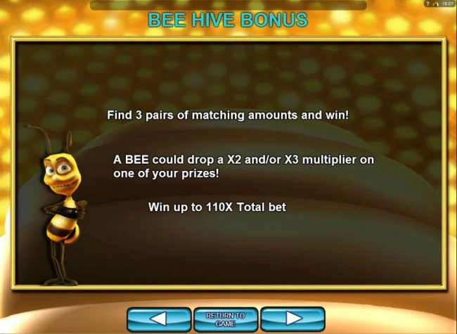 Bee Hive Bonus - You will need to find 3 pairs of matching amounts and win! A bee could drop a x2 and/or x3 multiplier on one of your prizes! Win up to 110x total bet!