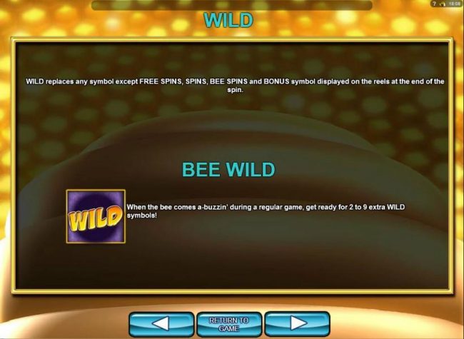 Wild replaces any symbol except Free Spins, Spins, Bee Spins and Bonus symbol displayed on the reels at the end of the spin. Bee Wild - When the bee comes a-buzzin during a regular game, get ready for 2 to 9 extra wild symbols!