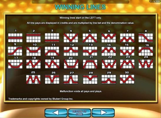 Payline Diagrams 1-30. Winning lines start on left only. All line pays are displayed in credits and are multiplied by line bet and the denomination value.