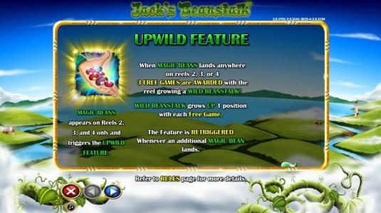 Upwild Feature - When magic beans lands anywhere on reels 2, 3 or 4 3 free games are awarded with the reel growing a wild beanstalk. Beanstalk grows up 1 position with each free game. The feature is retriggered whenever an additional magic bean lands.
