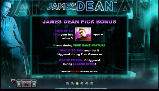 James Dean Pick Bonus - Win up to 150x your bet when 3 James Dean in red sweater symbols appear. If won during free games feature win up to 300x your bet if triggered during free games or win up to 750x if triggered during Legend Spins.