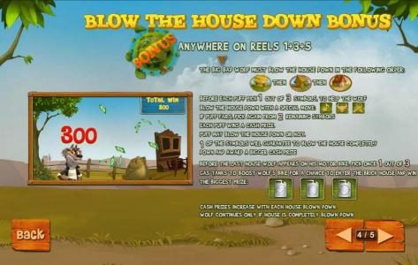 Blow The House Down Bonus is triggered when th bonus symbols appears anywhere on reels 1, 3 and 5. The Big Bad Wolf must blow the house down in the following order: straw house, wood house then brick house.