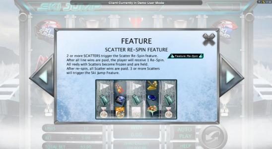 Scatter Re-Spin feature - 2 or more scatters trigger the Scatter Re-Spin Feature. After all line wins are paid, the player will recieve 1 re-spin. All reels with scatters become frozen and are held. After re-spin, all scatter wins are paid . 3 or more sca