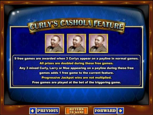 Curlys Cashola Feature is triggered when 3 Curlys appear on a payline in normal games awards 9 free games.