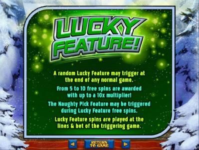Lucky Feature - A random lucky feature may trigger at the end of any normal game. From 5 to 10 free spins are awarded with up to a 10x multiplier!