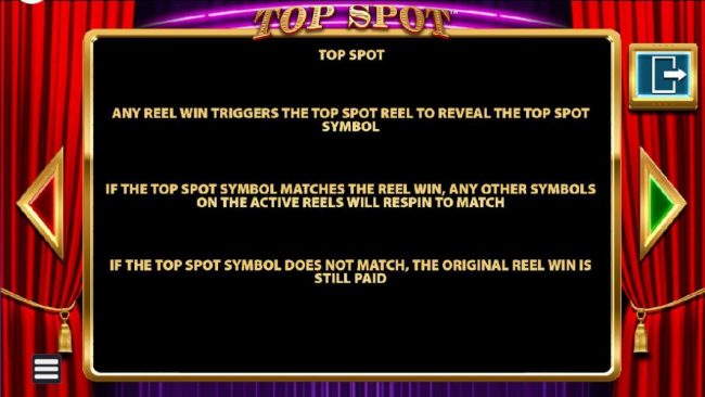 Top Spot - Any reel win triggers the Top Spot Reel to reveal the Top SDpot symbol. If the Top Spot symbol matches the reel win, any other symbols on the active reels will respin to match.