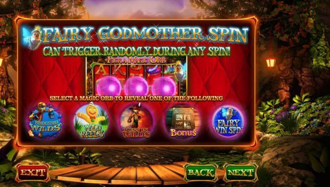 Fairy Godmother Spin can trigger randomly during any spin!. Select a magic orb to reveal one of the following prizes: Pinocchio Wlds, Wild Reels, Puss in Wilds, Bonus and Fairy Win Spin.