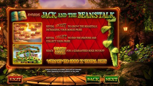 Jack and the Beanstalk reveal Advance to grow the beanstalk increasing your bonus prize. Reveal collect to end the feature and collect your prize. Reach Golden Goose for a guaranteed huge payout! Win up to 1000x total bet!
