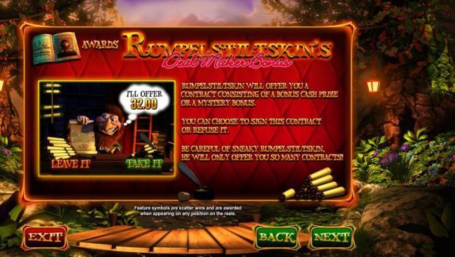 Rumpelstiltskins Deal Maker Bonus - Rumpelstiltskin will offer you a contract consisting of a bonus cash prize or a mystery bonus. You can choose to sign this contract or refuse it. Be careful of sneaky Rumpelstiltskin, he will only offer you so man contr