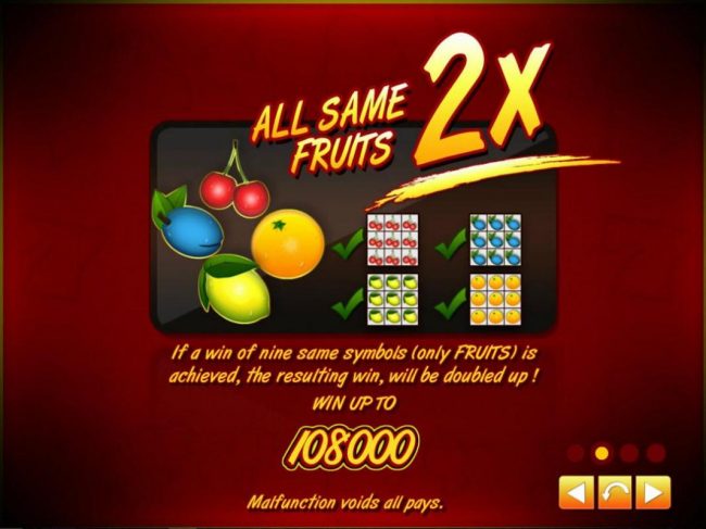 All same fruits 2x! If a win of nine same symbols (only fruits) is achieved, the resulting win, will be doubled up! Win up to 108000!