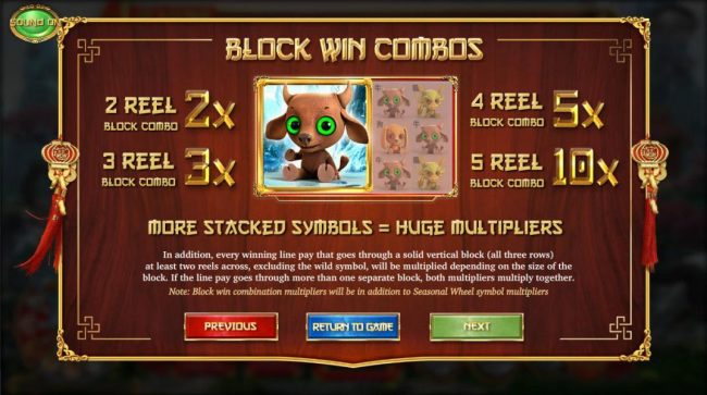 Block win combos, more stacked symbols = huge multipliers. In addition, every winning line pay that goes through a solid verticalblock (all three rows) at least two reels across, excluding the wild symbol, will be multiplied depending on the size of the b
