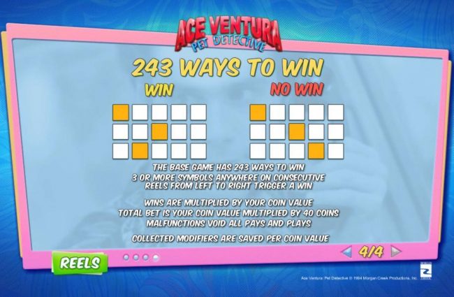 243 Ways to Win - The base game has 243 ways to win. 3 or more symbols anywhere on cosecutive reels from left to right trigger a win. Wins are multiplied by your coin value. Total bet is your coin value multiplied by 40 coins.