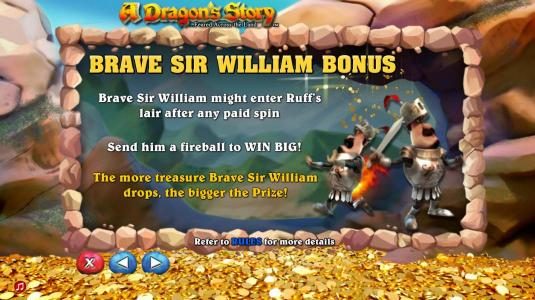 Brave Sir William Bonus - Brave Sir William might enter ruffs lair after any paid spin. Send him a fireball to win big. The more treasure Barve Sir William drops, the bigger the prize.