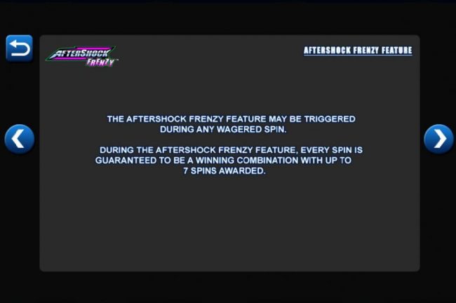 The AfterShock Frenzy Feature may be triggered during any wagered spin. During the AfterShock Frenzy Feature, every spin is guaranteed to be a winning combination with up to 7 spins awarded.