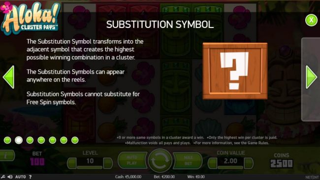 The substitution symbol transforms into the adjacent symbol that creates the highest possible winning combination in a cluster. The substitution symbols can appear anywhere on the reels. Substitution symbols cannot substitute for free spin symbols.