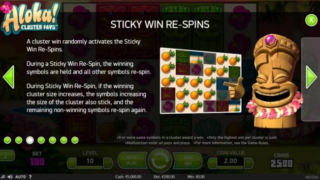 Sticky Win Re-Spins - A cluster win randomly activates the sticky win re-spins. During a sticky win re-spin, the winning symbols are held and all other symbols re-spin. During sticky win re-spin, if winning cluster size increases, the symbols increasing t