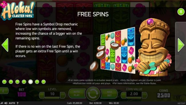 Free Spins have a symbol drop mechanic where low win symbols are removed, increasing the chance of a bigger win on the remaining spins. If there is no win on the last free spin, the player gets an extra free spin until a win occurs.