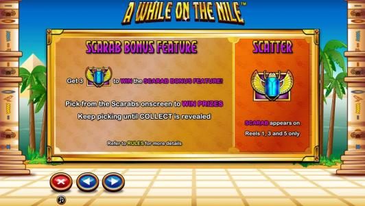 Scarab Bonus Feature - Get 3 Scarab symbols to win scarab Bonus Feature! Pick from the Scarabs onscreen to win prizes. Keep picking until collect is revealed.
