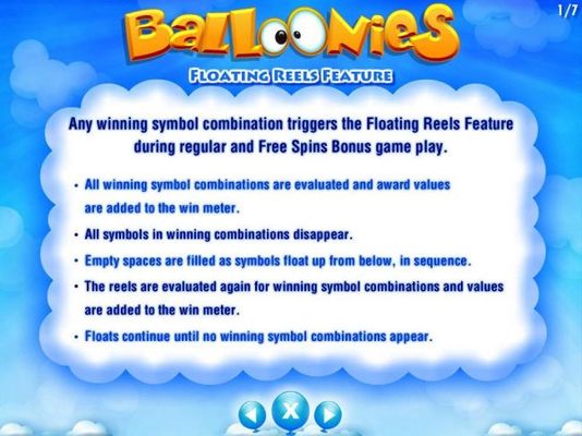 Floating Reels Feature - Any winning symbol combination triggers the Floating Reels Feature during regular and Free Spins Bonus Game Play. All symbols in winning combinations disappear and empty spaces are filled with new symbols from below.