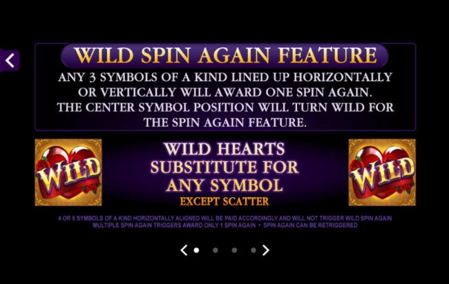 Wild Spin Again Feature - Any 3 symbols of a kind lined up horizontally or vertically will award one spin again. The center symbol position will trun wild for the spin again feature.