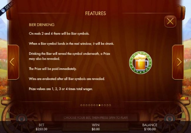 Bier Drinking - On reels 2 and 4 there will be Bier symbols. When a Bier symbol lands in the reel window, it will be drank. Drinking the Bier will reeal the symbol underneath, a prize may also be revealed. Prize values are 1, 2, 3 or 4 times total wager.