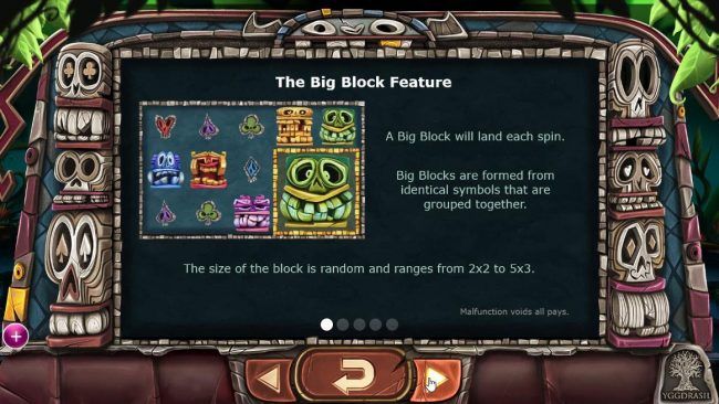 The Block Feature - A big blockwill land each spin. Big Blocks are formed from identical symbols that are grouped together. The size of the block is random and ranges from 2x2 to 5x3.