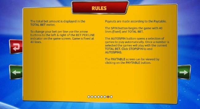 Rules - The total bet amount is displayed in the total bet meter. Payouts are made according to the paytable. To change your bet per line use the arrow buttons to the left and right of the bet per line indicator on the game screen. Game is fixed at forty