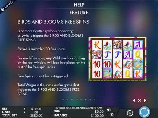 Free Spins Feature Rules - 3 or more scatter symbols appearing anywhere trigger 10 free spins with any wild symbols landing on the reel window locking in place for the rest of the free spins.