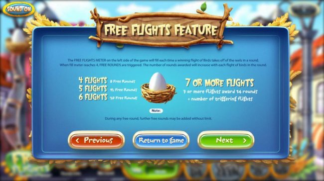 Free Flights Feature - The meter on the left side of the game will fill each time a winning flight of birds takes off of the reels in a round. When meter reaches 4, free rounds are triggered.