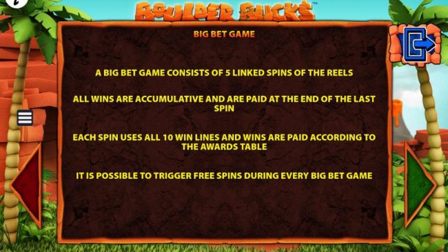 A big bet game consists of 5 linked spins of the reels. All wins are cumulative and are paid at the end of the last spin. Each spin uses all win lines and wins are paid according to the awards table.