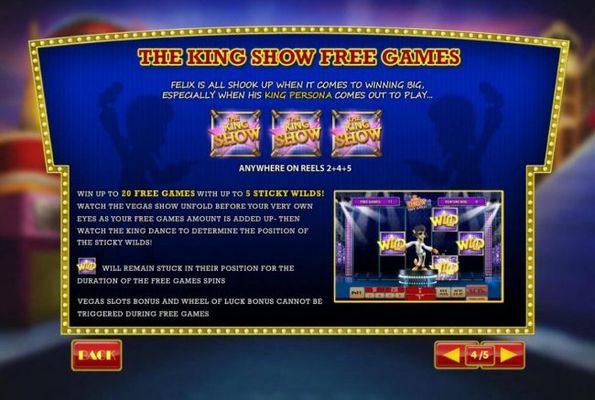 The King Show Free Games is triggered when three King Show icons appear anywhere on reels 2, 4 and 5. Win up to 20 free games with up to 5 sticky wilds.