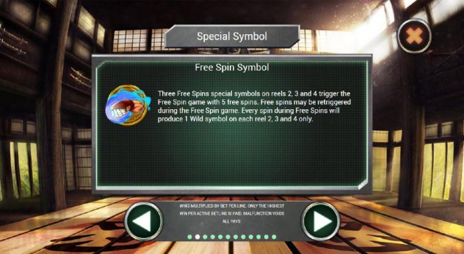 Three Free Spins special symbols on reels 2, 3 and 4 trigger the Free Spin game with 5 free spins. Free spins me be retriggered during the Free Spin game. Every spin during Free Spins will produce 1 wild symbol on each reel 2, 3 and 4 only.