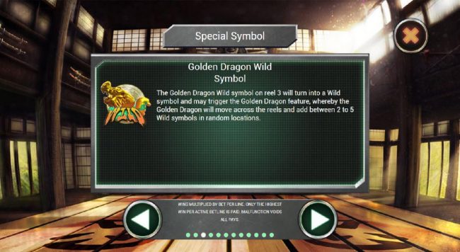 The Golden Dragon Wild symbol on reel 3 will turn onto a wild symbol and may trigger the Gold Dragon feature, whereby the Golden Dragon will move across the reels and add between 2 to 5 Wild symbols in random locations.