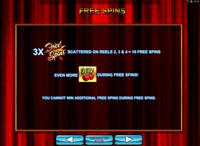 Three Free Spins symbols scattered on reels 2, 3 and 4 award 10 free spins. Even more cherry wild symbols during free spins. You cannot win additional free spins during the free spins feature.