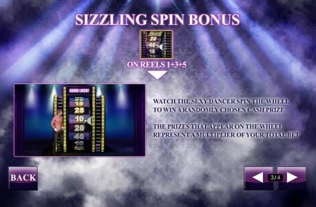 Sizzling Spin Bonus - watch the sexy dancer spin the wheel to win a randomly chosen cash prize. The prizes that appear on the wheel represent a multiplier of your total bet.