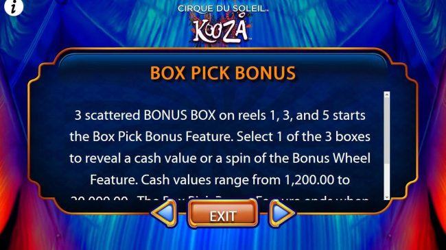 3 scattered BONUS BOX on reels 1, 3 and 5 starts the Box Pick Bonus Feature. Select 1 of the 3 boxes to reveal a cash value or a spin of the bonus wheel feature.
